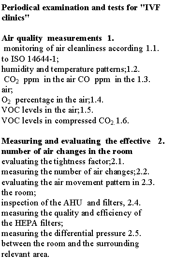 תיבת טקסט: Periodical examination and tests for "IVF  clinics" 1.	Air quality  measurements1.1.	 monitoring of air cleanliness according to ISO 14644-1;1.2.	humidity and temperature patterns;1.3.	 CO2  ppm  in the air CO  ppm  in the air;1.4.	O2  percentage in the air;1.5.	VOC levels in the air;1.6.	VOC levels in compressed CO2.2.	Measuring and evaluating  the effective number of air changes in the room2.1.	evaluating the tightness factor;2.2.	measuring the number of air changes;2.3.	evaluating the air movement pattern in the room;2.4.	inspection of the AHU  and filters, measuring the quality and efficiency of the HEPA filters;2.5.	measuring the differential pressure between the room and the surrounding relevant area.